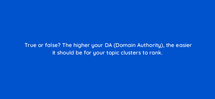 true or false the higher your da domain authority the easier it should be for your topic clusters to rank 5575