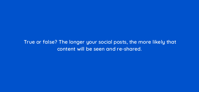 true or false the longer your social posts the more likely that content will be seen and re shared 5389