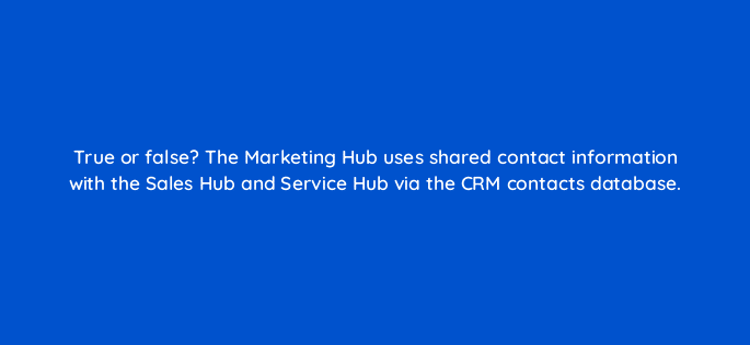 true or false the marketing hub uses shared contact information with the sales hub and service hub via the crm contacts database 5560