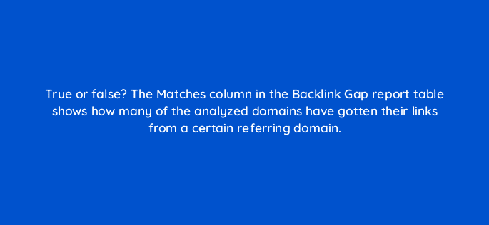 true or false the matches column in the backlink gap report table shows how many of the analyzed domains have gotten their links from a certain referring domain 28156