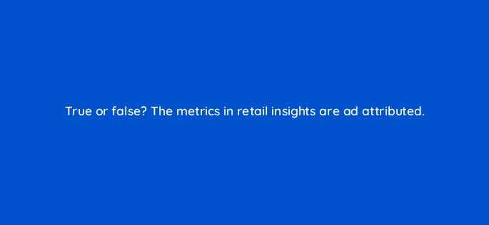true or false the metrics in retail insights are ad attributed 36134
