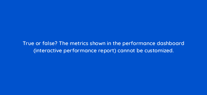true or false the metrics shown in the performance dashboard interactive performance report cannot be customized 36867