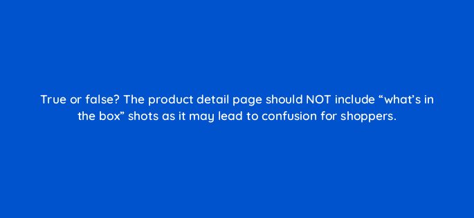 true or false the product detail page should not include whats in the box shots as it may lead to confusion for shoppers 35874
