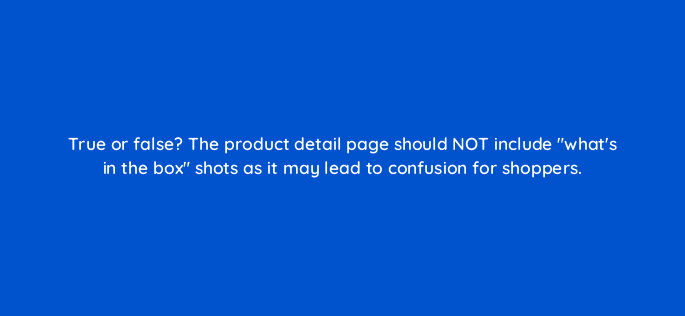 true or false the product detail page should not include whats in the box shots as it may lead to confusion for shoppers 94514