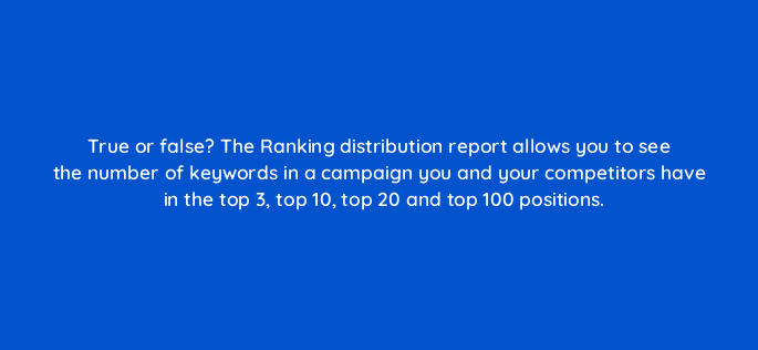 true or false the ranking distribution report allows you to see the number of keywords in a campaign you and your competitors have in the top 3 top 10 top 20 and top 100 positions 28064
