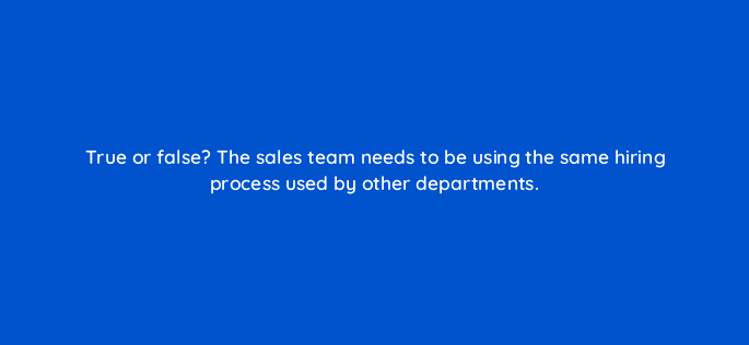 true or false the sales team needs to be using the same hiring process used by other departments 18815