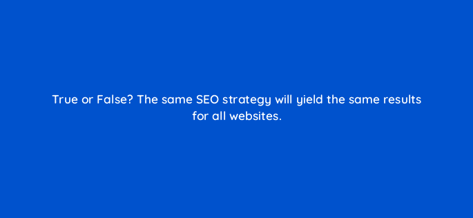 true or false the same seo strategy will yield the same results for all websites 44842