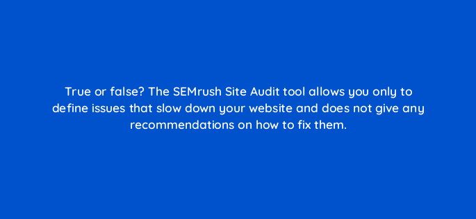 true or false the semrush site audit tool allows you only to define issues that slow down your website and does not give any recommendations on how to fix them 809