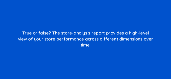 true or false the store analysis report provides a high level view of your store performance across different dimensions over time 81270