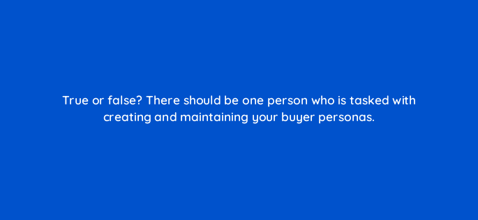 true or false there should be one person who is tasked with creating and maintaining your buyer personas 4601