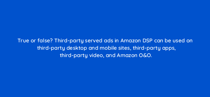 true or false third party served ads in amazon dsp can be used on third party desktop and mobile sites third party apps third party video and amazon oo 96663