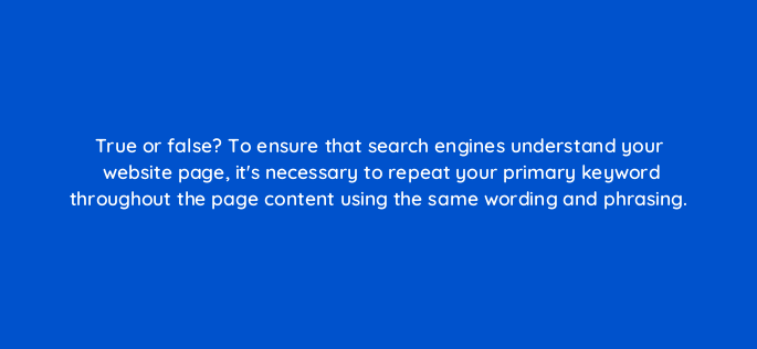 true or false to ensure that search engines understand your website page its necessary to repeat your primary keyword throughout the page content using the same wording and phrasing 4725