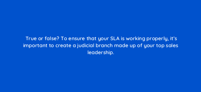 true or false to ensure that your sla is working properly its important to create a judicial branch made up of your top sales leadership 78209