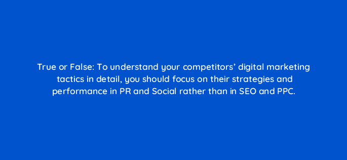 true or false to understand your competitors digital marketing tactics in detail you should focus on their strategies and performance in pr and social rather than in seo and ppc 110283
