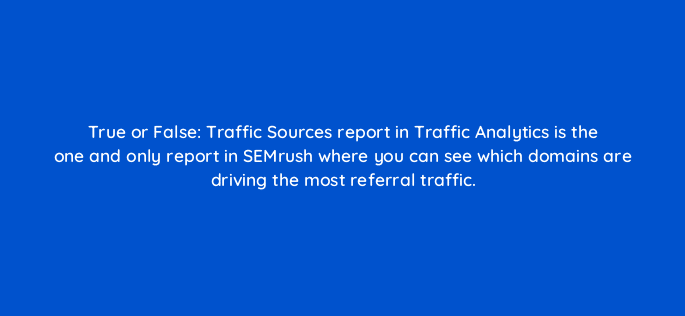 true or false traffic sources report in traffic analytics is the one and only report in semrush where you can see which domains are driving the most referral traffic 110584