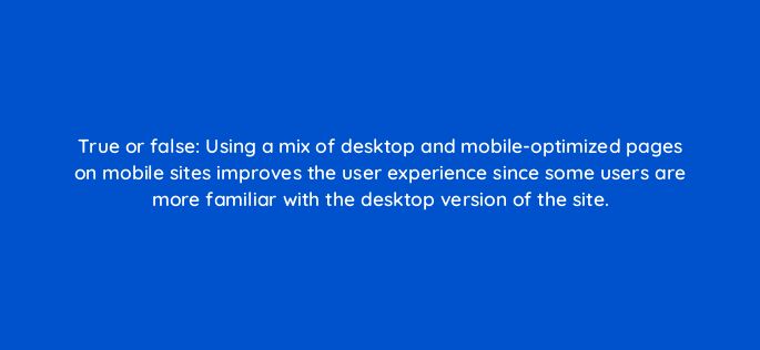 true or false using a mix of desktop and mobile optimized pages on mobile sites improves the user experience since some users are more familiar with the desktop version of the site 2779