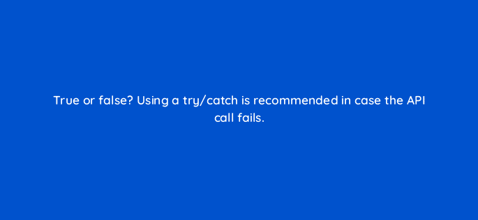 true or false using a try catch is recommended in case the api call fails 127873 2