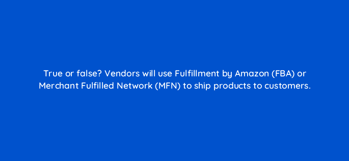 true or false vendors will use fulfillment by amazon fba or merchant fulfilled network mfn to ship products to customers 35986
