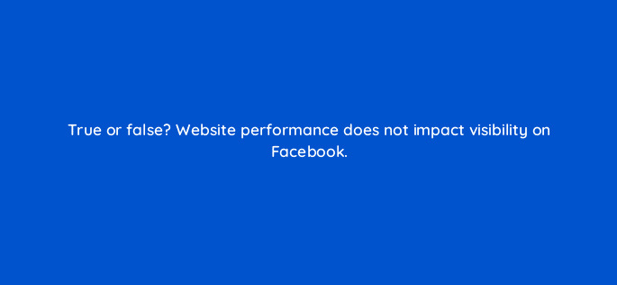 true or false website performance does not impact visibility on facebook 46152