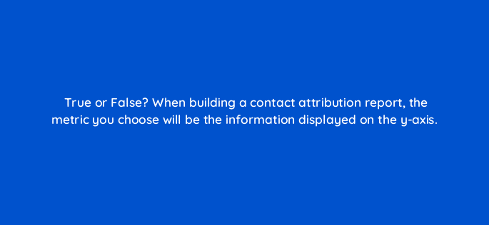 true or false when building a contact attribution report the metric you choose will be the information displayed on the y