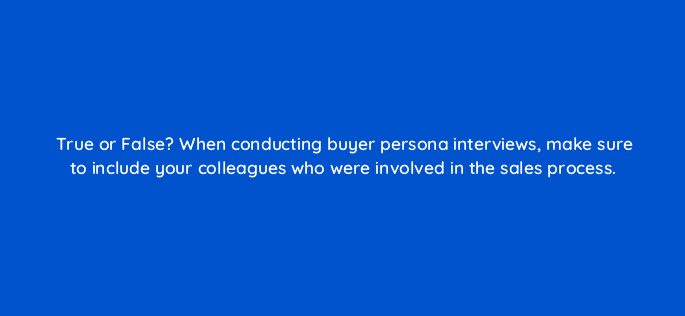 true or false when conducting buyer persona interviews make sure to include your colleagues who were involved in the sales process 68322