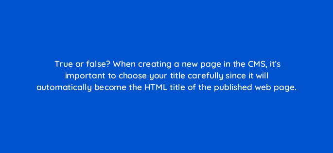 true or false when creating a new page in the cms its important to choose your title carefully since it will automatically become the html title of the published web page 5714