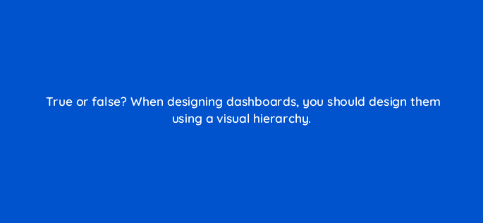 true or false when designing dashboards you should design them using a visual hierarchy 96039