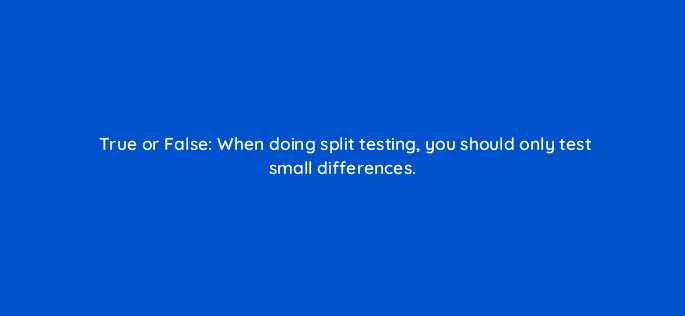 true or false when doing split testing you should only test small differences 46397