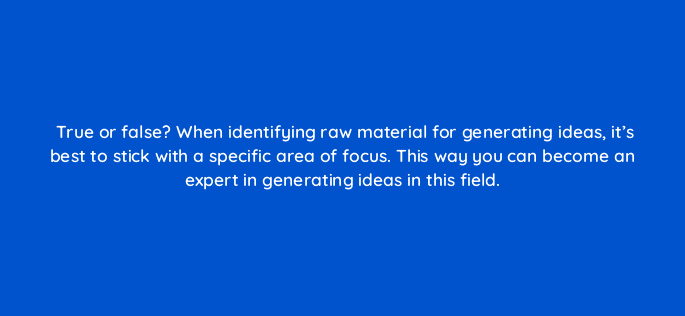 true or false when identifying raw material for generating ideas its best to stick with a specific area of focus this way you can become an expert in generating ideas in this field 4136