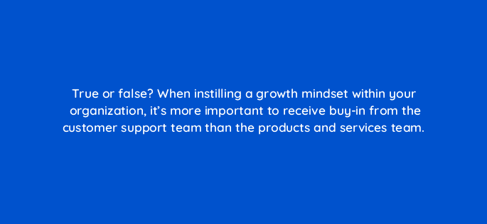 true or false when instilling a growth mindset within your organization its more important to receive buy in from the customer support team than the products and services team 4120