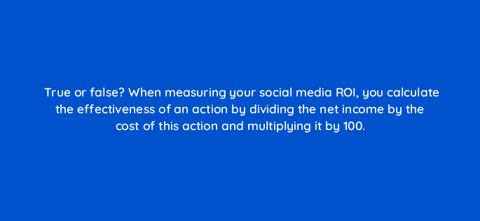 true or false when measuring your social media roi you calculate the effectiveness of an action by dividing the net income by the cost of this action and multiplying it by 100 5482