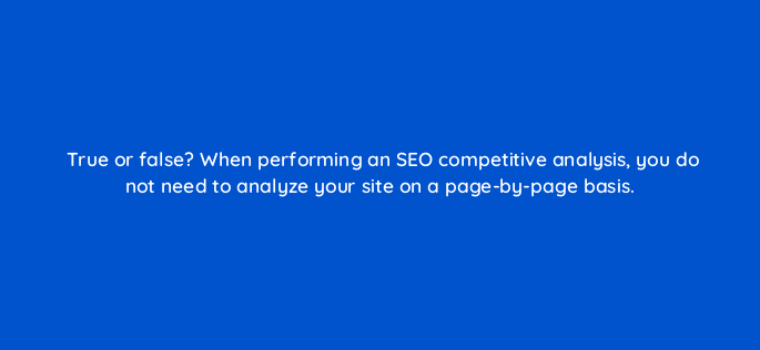 true or false when performing an seo competitive analysis you do not need to analyze your site on a page by page basis 113604