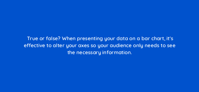 true or false when presenting your data on a bar chart its effective to alter your axes so your audience only needs to see the necessary information 34016