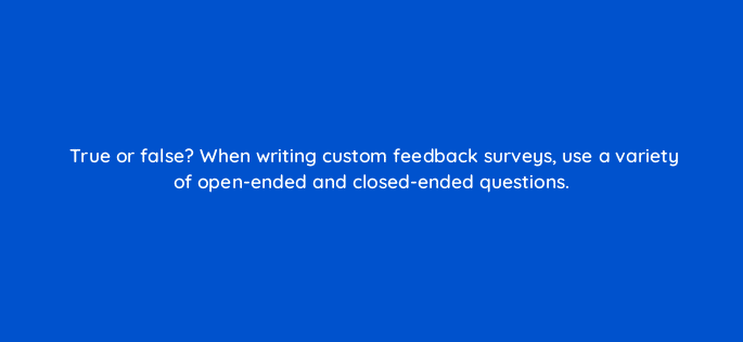true or false when writing custom feedback surveys use a variety of open ended and closed ended questions 27586