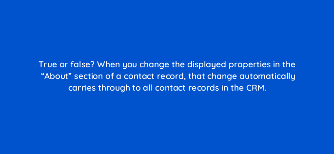true or false when you change the displayed properties in the about section of a contact record that change automatically carries through to all contact records in the crm 4797