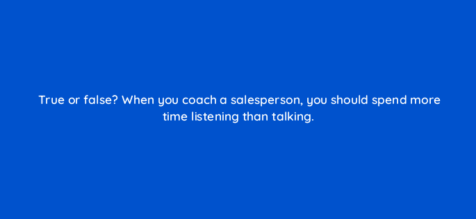 true or false when you coach a salesperson you should spend more time listening than talking 18958