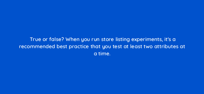 true or false when you run store listing experiments its a recommended best practice that you test at least two attributes at a time 81304