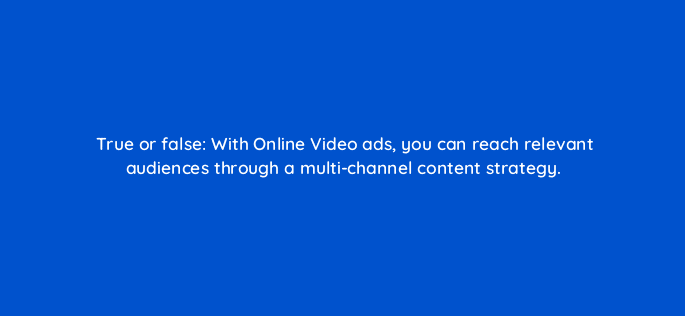 true or false with online video ads you can reach relevant audiences through a multi channel content strategy 117274