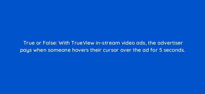 true or false with trueview in stream video ads the advertiser pays when someone hovers their cursor over the ad for 5 seconds 2601