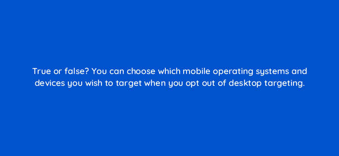 true or false you can choose which mobile operating systems and devices you wish to target when you opt out of desktop targeting 110736