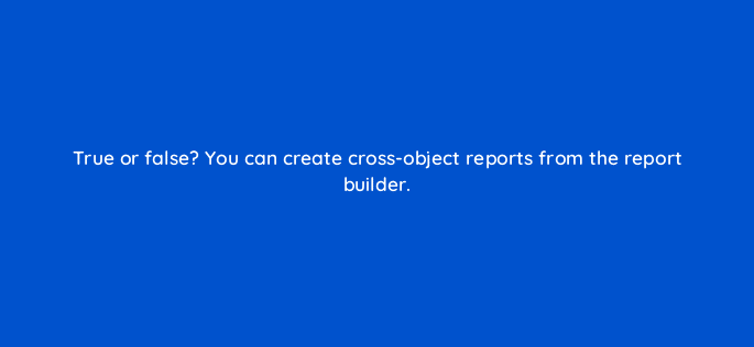 true or false you can create cross object reports from the report builder 76141