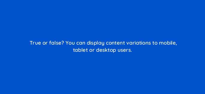 true or false you can display content variations to mobile tablet or desktop users 17402