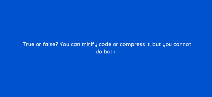 true or false you can minify code or compress it but you cannot do both 113642