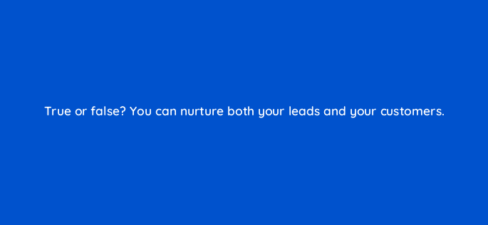 true or false you can nurture both your leads and your customers 4965