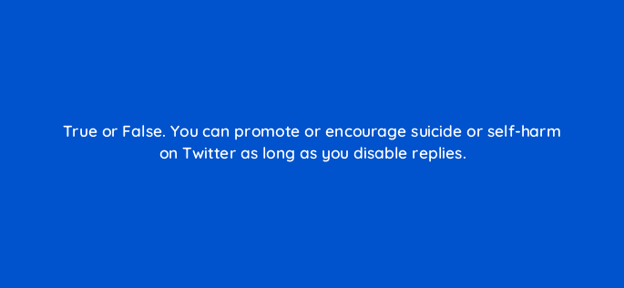 true or false you can promote or encourage suicide or self harm on twitter as long as you disable replies 81958