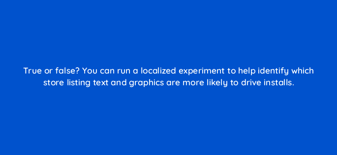 true or false you can run a localized experiment to help identify which store listing text and graphics are more likely to drive installs 81314