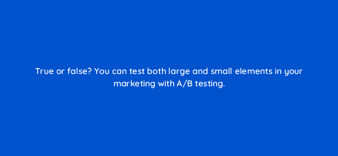 true or false you can test both large and small elements in your marketing with a b testing 34186
