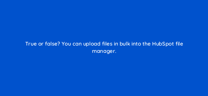 true or false you can upload files in bulk into the hubspot file manager 33467