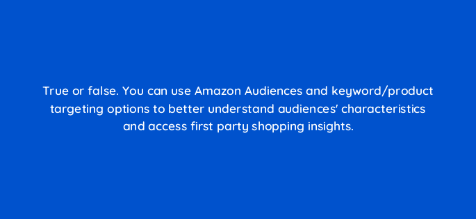 true or false you can use amazon audiences and keyword product targeting options to better understand audiences characteristics and access first party shopping insights 117287