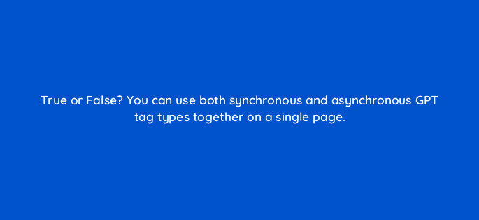 true or false you can use both synchronous and asynchronous gpt tag types together on a single page 15101
